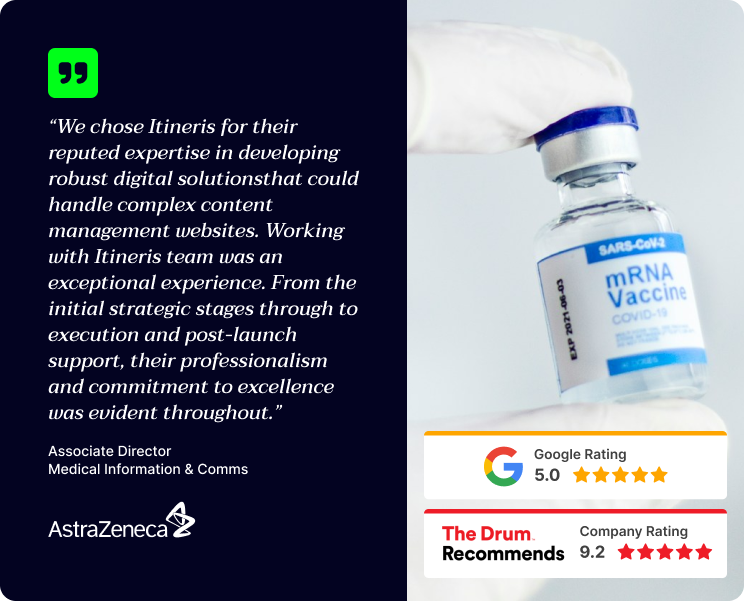 "We chose Itineris for their reputed expertise in developing robust digital solutions that could handle complex content management websites. Working with Itineris team was an exceptional experience. From the initial strategic stages through to execution and post-launch support, their professionalism and commitment to excellence was evident throughout." Associate Director, Media Information & Comms, AstraZeneca.