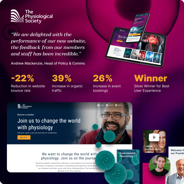 "We are delighted with the performance of our new website, the feedback from our members and staff has been incredible." Andrew Mackenzie, Head of Policy & Comms, The Physiological Society. 22% Reduction in website bounce rate. 39% Increase in organic traffic. 26% Increase in event bookings. Silver winner for best user experience. Screenshot of The Physiological Society website.