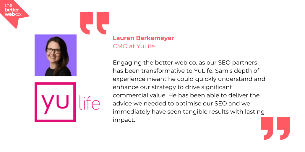 "Engaging the better web co. as our SEO partners has been transformative to YuLife. Sam's depth of experience meant he could quickly understand and enhance our strategy to drive significant commercial value. He has been able to deliver the advice we needed to optimise our SEO and we immediately have seen tangible results with lasting impact." - Lauren Berkemeyer, CMO at YuLife.
